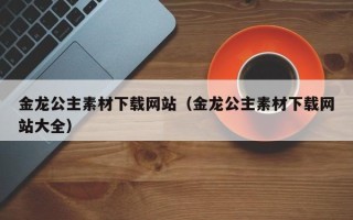 自贡金龙公主素材下载网站（金龙公主素材下载网站大全）
