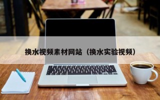 自贡换水视频素材网站（换水实验视频）