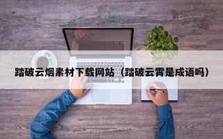 自贡踏破云烟素材下载网站（踏破云霄是成语吗）