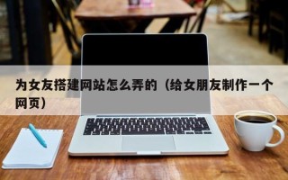 自贡为女友搭建网站怎么弄的（给女朋友制作一个网页）
