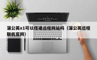 自贡蒲公英x1可以搭建远程网站吗（蒲公英远程联机官网）